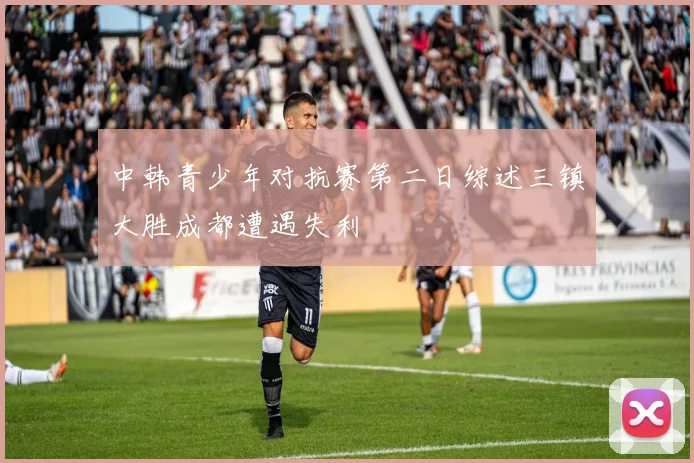 中韩青少年对抗赛第二日综述三镇大胜成都遭遇失利