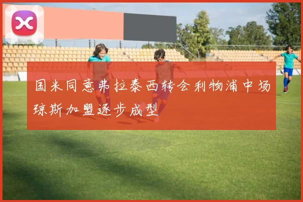 国米同意弗拉泰西转会利物浦中场琼斯加盟逐步成型
