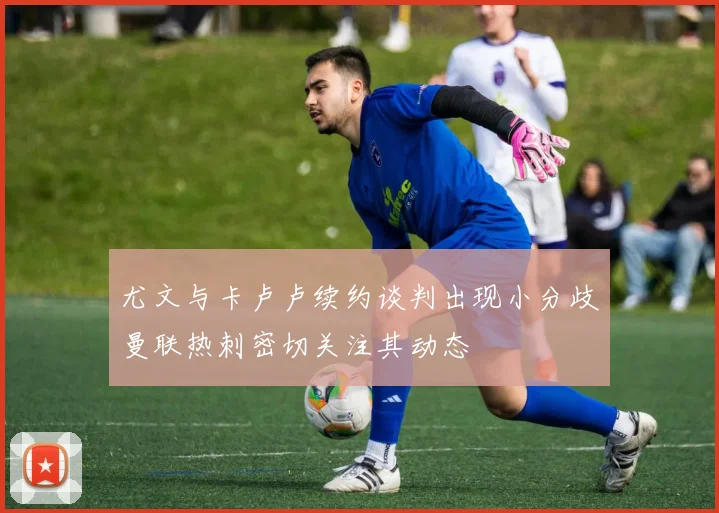尤文与卡卢卢续约谈判出现小分歧曼联热刺密切关注其动态