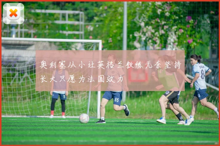 奥利塞从小让英格兰教练无奈坚持长大只愿为法国效力