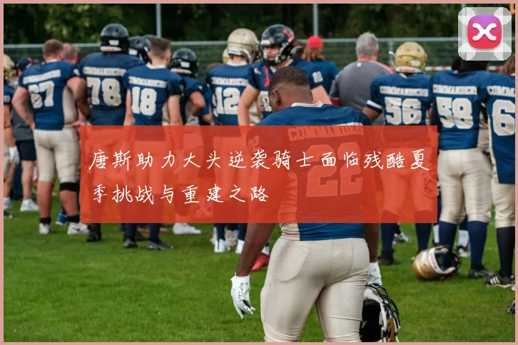 唐斯助力大头逆袭骑士面临残酷夏季挑战与重建之路
