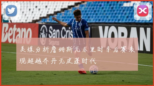 美媒分析詹姆斯无东里时季后赛表现超越乔丹无皮蓬时代