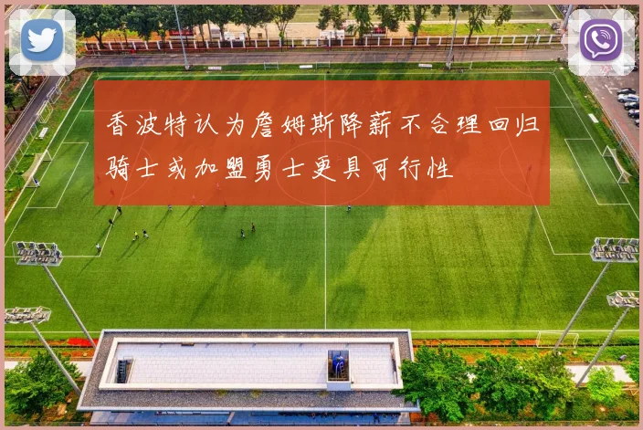 香波特认为詹姆斯降薪不合理回归骑士或加盟勇士更具可行性