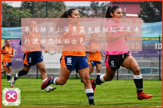 弗格助力上海男篮克服经验不足老外援状态依旧出色