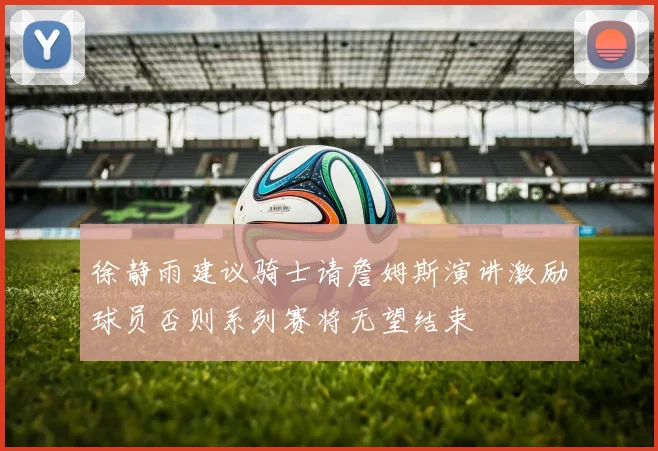 徐静雨建议骑士请詹姆斯演讲激励球员否则系列赛将无望结束