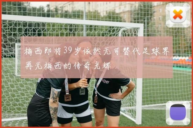 梅西即将39岁依然无可替代足球界再无梅西的传奇光辉